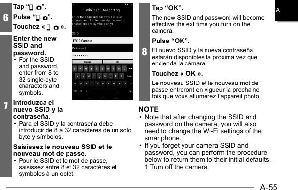 A-55A6Tap “ ”.Pulse “ ”.Touchez «   ».7Enter the new SSID and password.•  For the SSID and password, enter from 8 to 32 single-byte characters and symbols.Introduzca el nuevo SSID y la contraseña.•  Para el SSID y la contraseña debe introducir de 8 a 32 caracteres de un solo byte y símbolos.Saisissez le nouveau SSID et le nouveau mot de passe.•  Pour le SSID et le mot de passe, saisissez entre 8 et 32 caractères et symboles à un octet.8Tap “OK”.The new SSID and password will become effective the ext time you turn on the camera.Pulse “OK”.El nuevo SSID y la nueva contraseña estarán disponibles la próxima vez que encienda la cámara.Touchez « OK ».Le nouveau SSID et le nouveau mot de passe entreront en vigueur la prochaine fois que vous allumerez l’appareil photo.NOTE• Note that after changing the SSID and password on the camera, you will also need to change the Wi-Fi settings of the smartphone.• If you forget your camera SSID and password, you can perform the procedure below to return them to their initial defaults.  1 Turn off the camera.