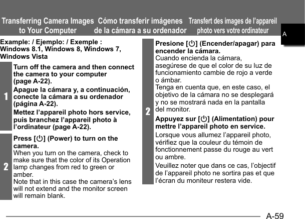 A-59AExample: / Ejemplo: / Exemple : Windows 8.1, Windows 8, Windows 7, Windows Vista1Turn off the camera and then connect the camera to your computer (page A-22).Apague la cámara y, a continuación, conecte la cámara a su ordenador (página A-22).Mettez l’appareil photo hors service, puis branchez l’appareil photo à l’ordinateur (page A-22).2Press [p] (Power) to turn on the camera.When you turn on the camera, check to make sure that the color of its Operation lamp changes from red to green or amber.Note that in this case the camera’s lens will not extend and the monitor screen will remain blank.Transferring Camera Images to Your ComputerCómo transferir imágenes de la cámara a su ordenadorTransfert des images de l’appareil photo vers votre ordinateur  2Presione [p] (Encender/apagar) para encender la cámara.Cuando encienda la cámara, asegúrese de que el color de su luz de funcionamiento cambie de rojo a verde o ámbar.Tenga en cuenta que, en este caso, el objetivo de la cámara no se desplegará y no se mostrará nada en la pantalla del monitor.Appuyez sur [p] (Alimentation) pour mettre l’appareil photo en service.Lorsque vous allumez l’appareil photo, vérifiez que la couleur du témoin de fonctionnement passe du rouge au vert ou ambre.Veuillez noter que dans ce cas, l’objectif de l’appareil photo ne sortira pas et que l’écran du moniteur restera vide.AAAAAAAAA