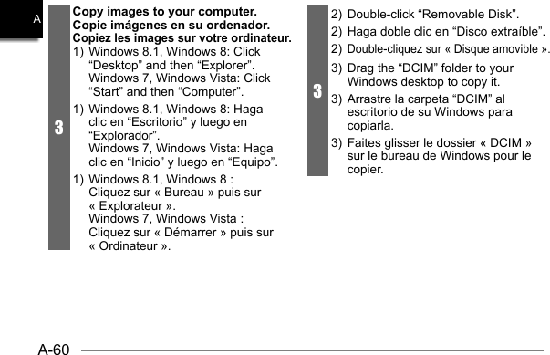 A-60A3Copy images to your computer.Copie imágenes en su ordenador. Copiez les images sur votre ordinateur.1)  Windows 8.1, Windows 8: Click “Desktop” and then “Explorer”.  Windows 7, Windows Vista: Click “Start” and then “Computer”.1)  Windows 8.1, Windows 8: Haga clic en “Escritorio” y luego en “Explorador”.  Windows 7, Windows Vista: Haga clic en “Inicio” y luego en “Equipo”.1)  Windows 8.1, Windows 8 : Cliquez sur « Bureau » puis sur « Explorateur ».  Windows 7, Windows Vista : Cliquez sur « Démarrer » puis sur « Ordinateur ».32)  Double-click “Removable Disk”.  2)  Haga doble clic en “Disco extraíble”.2) Double-cliquez sur « Disque amovible ».3)  Drag the “DCIM” folder to your Windows desktop to copy it.3)  Arrastre la carpeta “DCIM” al escritorio de su Windows para copiarla.3)  Faites glisser le dossier « DCIM » sur le bureau de Windows pour le copier.