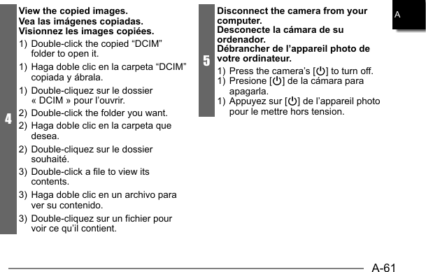 A-61A4View the copied images.Vea las imágenes copiadas.Visionnez les images copiées.1)  Double-click the copied “DCIM” folder to open it.1)  Haga doble clic en la carpeta “DCIM” copiada y ábrala.1)  Double-cliquez sur le dossier « DCIM » pour l’ouvrir.2)  Double-click the folder you want.2)  Haga doble clic en la carpeta que desea.2)  Double-cliquez sur le dossier souhaité.3)  Double-click a file to view its contents.3)  Haga doble clic en un archivo para ver su contenido.3)  Double-cliquez sur un fichier pour voir ce qu’il contient.5Disconnect the camera from your computer.Desconecte la cámara de su ordenador.Débrancher de l’appareil photo de votre ordinateur.1)  Press the camera’s [p] to turn off.1) Presione [p] de la cámara para apagarla.1)  Appuyez sur [p] de l’appareil photo pour le mettre hors tension.