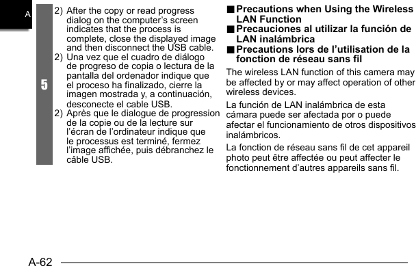 A-62A.. Precautions when Using the Wireless  Precautions when Using the Wireless LAN FunctionLAN Function.. Precauciones al utilizar la función de  Precauciones al utilizar la función de LAN inalámbricaLAN inalámbrica.. Precautions lors de l’utilisation de la  Precautions lors de l’utilisation de la fonction de réseau sans filfonction de réseau sans filThe wireless LAN function of this camera may be affected by or may affect operation of other wireless devices.La función de LAN inalámbrica de esta cámara puede ser afectada por o puede afectar el funcionamiento de otros dispositivos inalámbricos.La fonction de réseau sans fil de cet appareil photo peut être affectée ou peut affecter le fonctionnement d’autres appareils sans fil.52)  After the copy or read progress dialog on the computer’s screen indicates that the process is complete, close the displayed image and then disconnect the USB cable.2)  Una vez que el cuadro de diálogo de progreso de copia o lectura de la pantalla del ordenador indique que el proceso ha finalizado, cierre la imagen mostrada y, a continuación, desconecte el cable USB.2)  Après que le dialogue de progression de la copie ou de la lecture sur l’écran de l’ordinateur indique que le processus est terminé, fermez l’image affichée, puis débranchez le câble USB.