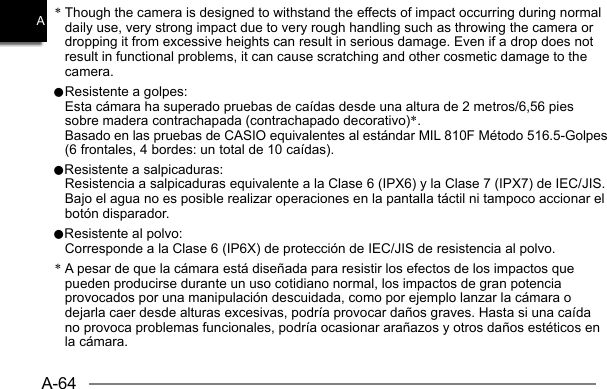 A-64A* Though the camera is designed to withstand the effects of impact occurring during normal daily use, very strong impact due to very rough handling such as throwing the camera or dropping it from excessive heights can result in serious damage. Even if a drop does not result in functional problems, it can cause scratching and other cosmetic damage to the camera.0 Resistente a golpes:  Esta cámara ha superado pruebas de caídas desde una altura de 2 metros/6,56 pies sobre madera contrachapada (contrachapado decorativo)*.  Basado en las pruebas de CASIO equivalentes al estándar MIL 810F Método 516.5-Golpes (6 frontales, 4 bordes: un total de 10 caídas).0Resistente a salpicaduras:  Resistencia a salpicaduras equivalente a la Clase 6 (IPX6) y la Clase 7 (IPX7) de IEC/JIS. Bajo el agua no es posible realizar operaciones en la pantalla táctil ni tampoco accionar el botón disparador.0Resistente al polvo:  Corresponde a la Clase 6 (IP6X) de protección de IEC/JIS de resistencia al polvo.* A pesar de que la cámara está diseñada para resistir los efectos de los impactos que pueden producirse durante un uso cotidiano normal, los impactos de gran potencia provocados por una manipulación descuidada, como por ejemplo lanzar la cámara o dejarla caer desde alturas excesivas, podría provocar daños graves. Hasta si una caída no provoca problemas funcionales, podría ocasionar arañazos y otros daños estéticos en la cámara.