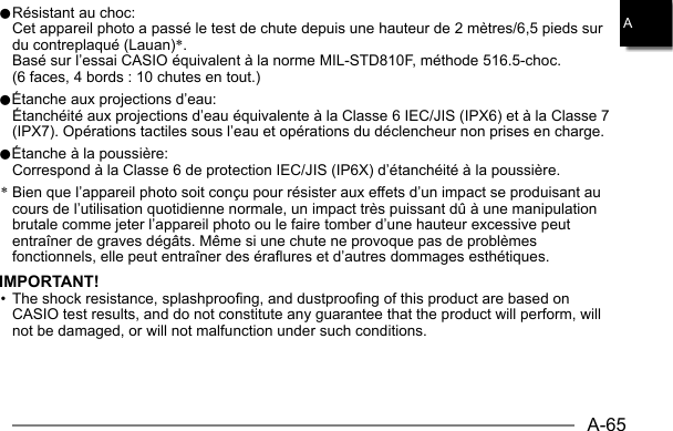 A-65A0 Résistant au choc:  Cet appareil photo a passé le test de chute depuis une hauteur de 2 mètres/6,5 pieds sur du contreplaqué (Lauan)*.  Basé sur l’essai CASIO équivalent à la norme MIL-STD810F, méthode 516.5-choc. (6 faces, 4 bords : 10 chutes en tout.)0Étanche aux projections d’eau:  Étanchéité aux projections d’eau équivalente à la Classe 6 IEC/JIS (IPX6) et à la Classe 7 (IPX7). Opérations tactiles sous l’eau et opérations du déclencheur non prises en charge.0Étanche à la poussière:  Correspond à la Classe 6 de protection IEC/JIS (IP6X) d’étanchéité à la poussière.* Bien que l’appareil photo soit conçu pour résister aux effets d’un impact se produisant au cours de l’utilisation quotidienne normale, un impact très puissant dû à une manipulation brutale comme jeter l’appareil photo ou le faire tomber d’une hauteur excessive peut entraîner de graves dégâts. Même si une chute ne provoque pas de problèmes fonctionnels, elle peut entraîner des éraflures et d’autres dommages esthétiques.IMPORTANT!• The shock resistance, splashproofing, and dustproofing of this product are based on CASIO test results, and do not constitute any guarantee that the product will perform, will not be damaged, or will not malfunction under such conditions.