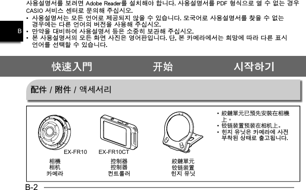 B-2B控制器컨트롤러铰链装置힌지 유닛相机카메라快速入門 开始 시작하기사용설명서를 보려면 Adobe Reader를 설치해야 합니다. 사용설명서를 PDF 형식으로 열 수 없는 경우 CASIO 서비스 센터로 문의해 주십시오.•  사용설명서는 모든 언어로 제공되지 않을 수 있습니다. 모국어로 사용설명서를 찾을 수 없는 경우에는 다른 언어의 버전을 사용해 주십시오.•  만약을 대비하여 사용설명서 등은 소중히 보관해 주십시오.•  본 사용설명서의 모든 화면 사진은 영어판입니다. 단, 본 카메라에서는 희망에 따라 다른 표시 언어를 선택할 수 있습니다.配件 / 附件 / 액세서리EX-FR10 EX-FR10CT•  •  铰链装置预装在相机上。•  힌지 유닛은 카메라에 사전 부착된 상태로 출고됩니다. 