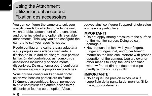 A-8AYou can configure the camera to suit your specific needs by attaching the hinge unit, which enables attachment of the controller, and other included and optionally available attachments. This way you can configure the camera to suit your specific needs.Puede configurar la cámara para adaptarla a sus propias necesidades mediante la fijación de la unidad de bisagra, que permite la fijación del controlador, así como otros accesorios incluidos y opcionalmente disponibles. De esta forma podrá configurar la cámara según sus propias necesidades.Vous pouvez configurer l’appareil photo selon vos besoins particuliers en fixant l’élément d’assemblage, lequel permet de fixer le contrôleur et d’autres accessoires disponibles fournis ou en option. Vous Using the AttachmentUtilización del accesorioFixation des accessoirespouvez ainsi configurer l’appareil photo selon vos besoins particuliers.IMPORTANT!• Do not apply strong pressure to the surface of the monitor screen. Doing so can damage it.• Never touch the lens with your fingers. Finger smudges, dirt, and other foreign matter on the lens can interfere with proper operation of the camera. Use a blower or other means to keep the lens and flash window free of dirt and dust, and wipe gently with a soft, dry cloth.¡IMPORTANTE!• No aplique una presión excesiva a la superficie de la pantalla del monitor. Si lo hace, podría dañarla.