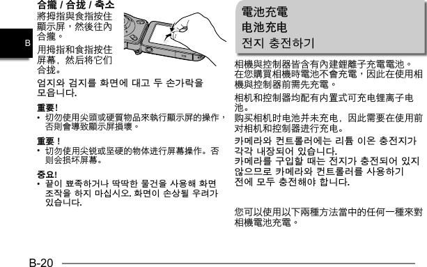 B-20B合攏 / 合拢 / 축소用拇指和食指按住屏幕，然后将它们合拢。엄지와 검지를 화면에 대고 두 손가락을 모읍니다.重要﹗• 重要！•  切勿使用尖锐或坚硬的物体进行屏幕操作。否则会损坏屏幕。중요!•  끝이 뾰족하거나 딱딱한 물건을 사용해 화면 조작을 하지 마십시오. 화면이 손상될 우려가 있습니다.電池充電电池充电전지 충전하기相机和控制器均配有内置式可充电锂离子电池。购买相机时电池并未充电，因此需要在使用前对相机和控制器进行充电。카메라와 컨트롤러에는 리튬 이온 충전지가 각각 내장되어 있습니다.카메라를 구입할 때는 전지가 충전되어 있지 않으므로 카메라와 컨트롤러를 사용하기 전에 모두 충전해야 합니다.