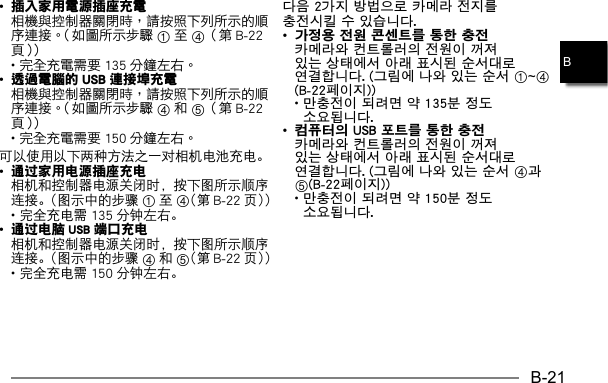 B-21B•插入家用電源插座充電  14 •  •透過電腦的 USB 連接埠充電  45 •  可以使用以下两种方法之一对相机电池充电。• 通过家用电源插座充电  相机和控制器电源关闭时，按下图所示顺序连接。（图示中的步骤 1至4（第 B-22 页）） • 完全充电需 135 分钟左右。• 通过电脑 USB 端口充电  相机和控制器电源关闭时，按下图所示顺序连接。（图示中的步骤 4和5（第 B-22 页）） • 完全充电需 150 分钟左右。다음 2가지 방법으로 카메라 전지를 충전시킬 수 있습니다.• 가정용 전원 콘센트를 통한 충전  카메라와 컨트롤러의 전원이 꺼져 있는 상태에서 아래 표시된 순서대로 연결합니다. (그림에 나와 있는 순서 1~4(B-22페이지)) •  만충전이 되려면 약 135분 정도 소요됩니다.• 컴퓨터의 USB 포트를 통한 충전  카메라와 컨트롤러의 전원이 꺼져 있는 상태에서 아래 표시된 순서대로 연결합니다. (그림에 나와 있는 순서 4과 5(B-22페이지)) •  만충전이 되려면 약 150분 정도 소요됩니다.