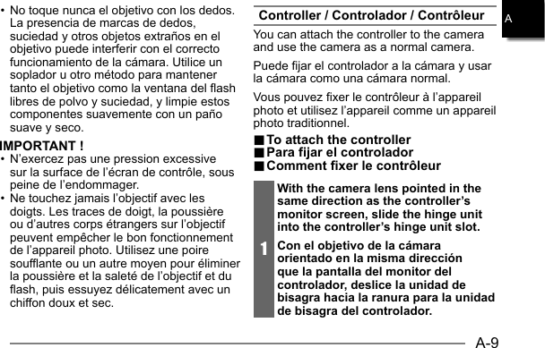 A-9A• No toque nunca el objetivo con los dedos. La presencia de marcas de dedos, suciedad y otros objetos extraños en el objetivo puede interferir con el correcto funcionamiento de la cámara. Utilice un soplador u otro método para mantener tanto el objetivo como la ventana del flash libres de polvo y suciedad, y limpie estos componentes suavemente con un paño suave y seco.IMPORTANT !• N’exercez pas une pression excessive sur la surface de l’écran de contrôle, sous peine de l’endommager.• Ne touchez jamais l’objectif avec les doigts. Les traces de doigt, la poussière ou d’autres corps étrangers sur l’objectif peuvent empêcher le bon fonctionnement de l’appareil photo. Utilisez une poire soufflante ou un autre moyen pour éliminer la poussière et la saleté de l’objectif et du flash, puis essuyez délicatement avec un chiffon doux et sec.Controller / Controlador / ContrôleurYou can attach the controller to the camera and use the camera as a normal camera.Puede fijar el controlador a la cámara y usar la cámara como una cámara normal.Vous pouvez fixer le contrôleur à l’appareil photo et utilisez l’appareil comme un appareil photo traditionnel... To attach the controller To attach the controller.. Para fijar el controlador Para fijar el controlador.. Comment fixer le contrôleur Comment fixer le contrôleur1With the camera lens pointed in the same direction as the controller’s monitor screen, slide the hinge unit into the controller’s hinge unit slot.Con el objetivo de la cámara orientado en la misma dirección que la pantalla del monitor del controlador, deslice la unidad de bisagra hacia la ranura para la unidad de bisagra del controlador.