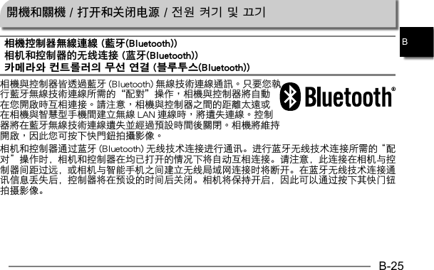 B-25B開機和關機 / 打开和关闭电源 / 전원 켜기 및 끄기相機控制器無線連線 (藍牙(Bluetooth))相机和控制器的无线连接 (蓝牙(Bluetooth))카메라와 컨트롤러의 무선 연결 (블루투스(Bluetooth))    相机和控制器通过蓝牙 (Bluetooth) 无线技术连接进行通讯。进行蓝牙无线技术连接所需的“配对”操作时，相机和控制器在均已打开的情况下将自动互相连接。请注意，此连接在相机与控制器间距过远，或相机与智能手机之间建立无线局域网连接时将断开。在蓝牙无线技术连接通讯信息丢失后，控制器将在预设的时间后关闭。相机将保持开启，因此可以通过按下其快门钮拍摄影像。