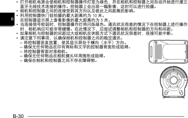 B-30B•  打开相机电源会使相机和控制器操作灯变为绿色，并在相机和控制器之间自动开始进行建立蓝牙无线技术连接的操作。控制器上会出现一幅影像，这时可以进行拍摄。•  相机和控制器之间的连接受到其方向以及彼此之间距离的影响。•  利用控制器快门钮拍摄的最大距离约为 10 米。在控制器显示屏上查看影像的最大距离约为 5 米。•  当连接信号较弱时，控制器操作灯将闪烁绿色。通讯状况很差的情况下在控制器上进行操作时，相机响应可能非常缓慢。在此情况下，应尝试调整相机和控制器的方向和间距。•  如果相机与控制器的间距过大或相机在休眠方式下通讯状况很差时，连接可能中断。•  请注意下列事项，以确保相机和控制器之间的稳定通讯。– 将控制器竖直放置，使其显示屏处于横向（水平）方向。– 确保无任何物品在印有商标和文字的控制器背面形成阻碍。– 将控制器背面对准相机。– 确保无任何物品在相机镜头环周围形成阻碍。– 确保在相机和控制器之间不存在障碍物。