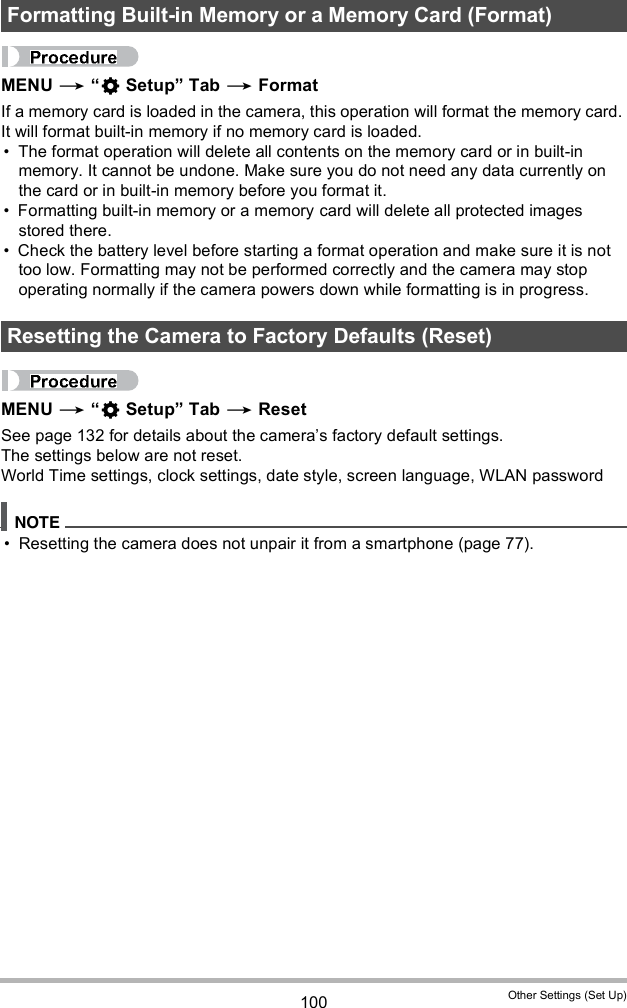 100 Other Settings (Set Up)MENU   Setup Tab  FormatIf a memory card is loaded in the camera, this operation will format the memory card. It will format built-in memory if no memory card is loaded. The format operation will delete all contents on the memory card or in built-in memory. It cannot be undone. Make sure you do not need any data currently on the card or in built-in memory before you format it. Formatting built-in memory or a memory card will delete all protected images stored there. Check the battery level before starting a format operation and make sure it is not too low. Formatting may not be performed correctly and the camera may stop operating normally if the camera powers down while formatting is in progress.MENU   Setup Tab  ResetSee page 132 for details about the cameras factory default settings.The settings below are not reset.World Time settings, clock settings, date style, screen language, WLAN password Resetting the camera does not unpair it from a smartphone (page 77).Formatting Built-in Memory or a Memory Card (Format)Resetting the Camera to Factory Defaults (Reset)