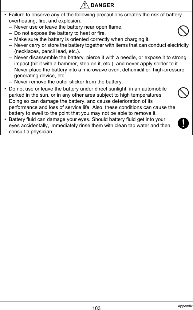 103 Appendix Failure to observe any of the following precautions creates the risk of battery overheating, fire, and explosion. Never use or leave the battery near open flame. Do not expose the battery to heat or fire. Make sure the battery is oriented correctly when charging it. Never carry or store the battery together with items that can conduct electricity (necklaces, pencil lead, etc.). Never disassemble the battery, pierce it with a needle, or expose it to strong impact (hit it with a hammer, step on it, etc.), and never apply solder to it. Never place the battery into a microwave oven, dehumidifier, high-pressure generating device, etc. Never remove the outer sticker from the battery. Do not use or leave the battery under direct sunlight, in an automobile parked in the sun, or in any other area subject to high temperatures. Doing so can damage the battery, and cause deterioration of its performance and loss of service life. Also, these conditions can cause the battery to swell to the point that you may not be able to remove it. Battery fluid can damage your eyes. Should battery fluid get into your eyes accidentally, immediately rinse them with clean tap water and then consult a physician.DANGER