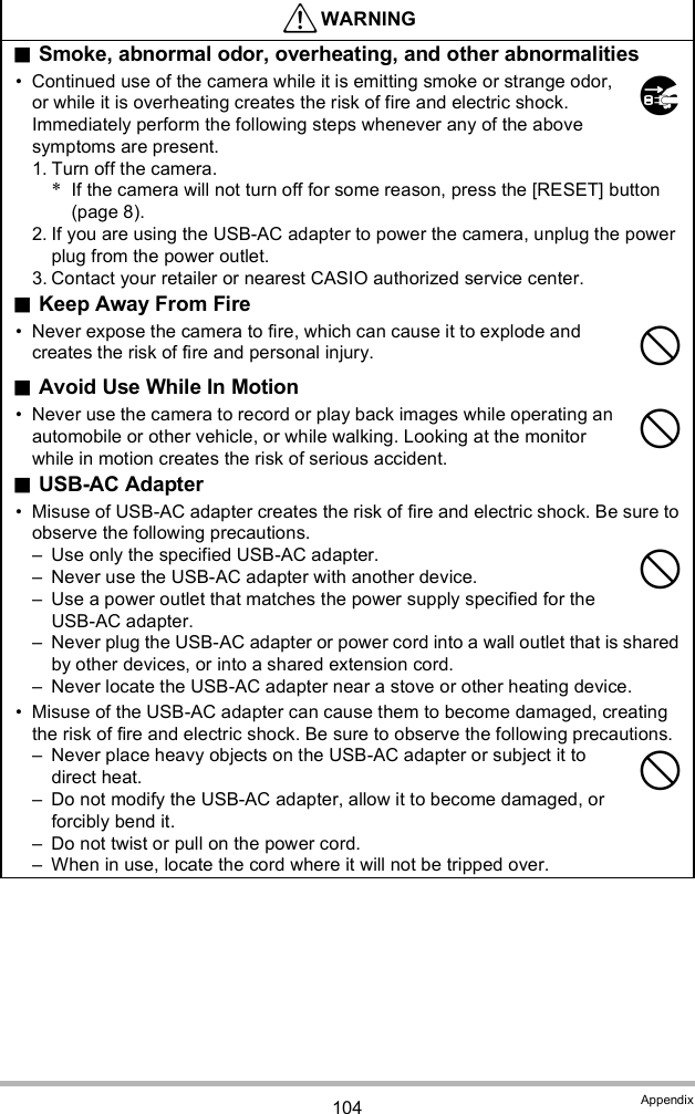104 AppendixWARNINGSmoke, abnormal odor, overheating, and other abnormalities Continued use of the camera while it is emitting smoke or strange odor, or while it is overheating creates the risk of fire and electric shock. Immediately perform the following steps whenever any of the above symptoms are present.1. Turn off the camera.*If the camera will not turn off for some reason, press the [RESET] button (page 8).2. If you are using the USB-AC adapter to power the camera, unplug the power plug from the power outlet.3. Contact your retailer or nearest CASIO authorized service center.Keep Away From Fire Never expose the camera to fire, which can cause it to explode and creates the risk of fire and personal injury.Avoid Use While In Motion Never use the camera to record or play back images while operating an automobile or other vehicle, or while walking. Looking at the monitor while in motion creates the risk of serious accident.USB-AC Adapter Misuse of USB-AC adapter creates the risk of fire and electric shock. Be sure to observe the following precautions. Use only the specified USB-AC adapter. Never use the USB-AC adapter with another device. Use a power outlet that matches the power supply specified for the USB-AC adapter. Never plug the USB-AC adapter or power cord into a wall outlet that is shared by other devices, or into a shared extension cord. Never locate the USB-AC adapter near a stove or other heating device. Misuse of the USB-AC adapter can cause them to become damaged, creating the risk of fire and electric shock. Be sure to observe the following precautions. Never place heavy objects on the USB-AC adapter or subject it to direct heat. Do not modify the USB-AC adapter, allow it to become damaged, or forcibly bend it. Do not twist or pull on the power cord. When in use, locate the cord where it will not be tripped over.