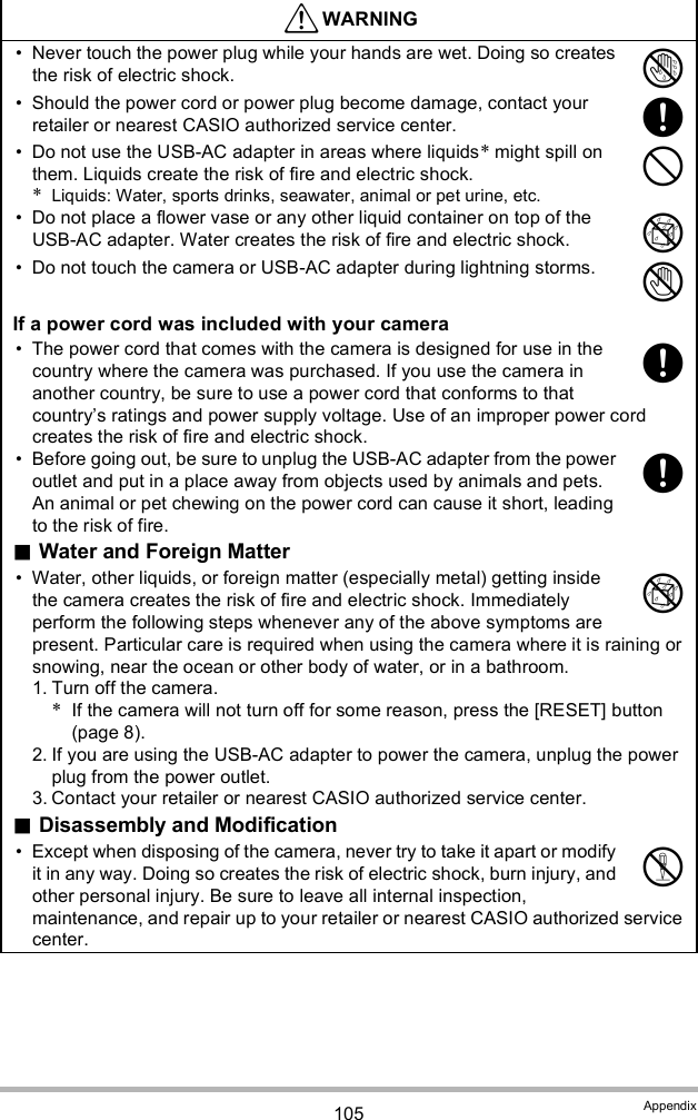 105 Appendix Never touch the power plug while your hands are wet. Doing so creates the risk of electric shock. Should the power cord or power plug become damage, contact your retailer or nearest CASIO authorized service center. Do not use the USB-AC adapter in areas where liquids* might spill on them. Liquids create the risk of fire and electric shock.*Liquids: Water, sports drinks, seawater, animal or pet urine, etc. Do not place a flower vase or any other liquid container on top of the USB-AC adapter. Water creates the risk of fire and electric shock. Do not touch the camera or USB-AC adapter during lightning storms.If a power cord was included with your camera The power cord that comes with the camera is designed for use in the country where the camera was purchased. If you use the camera in another country, be sure to use a power cord that conforms to that countrys ratings and power supply voltage. Use of an improper power cord creates the risk of fire and electric shock. Before going out, be sure to unplug the USB-AC adapter from the power outlet and put in a place away from objects used by animals and pets. An animal or pet chewing on the power cord can cause it short, leading to the risk of fire.Water and Foreign Matter Water, other liquids, or foreign matter (especially metal) getting inside the camera creates the risk of fire and electric shock. Immediately perform the following steps whenever any of the above symptoms are present. Particular care is required when using the camera where it is raining or snowing, near the ocean or other body of water, or in a bathroom.1. Turn off the camera.*If the camera will not turn off for some reason, press the [RESET] button (page 8).2. If you are using the USB-AC adapter to power the camera, unplug the power plug from the power outlet.3. Contact your retailer or nearest CASIO authorized service center.Disassembly and Modification Except when disposing of the camera, never try to take it apart or modify it in any way. Doing so creates the risk of electric shock, burn injury, and other personal injury. Be sure to leave all internal inspection, maintenance, and repair up to your retailer or nearest CASIO authorized service center.WARNING