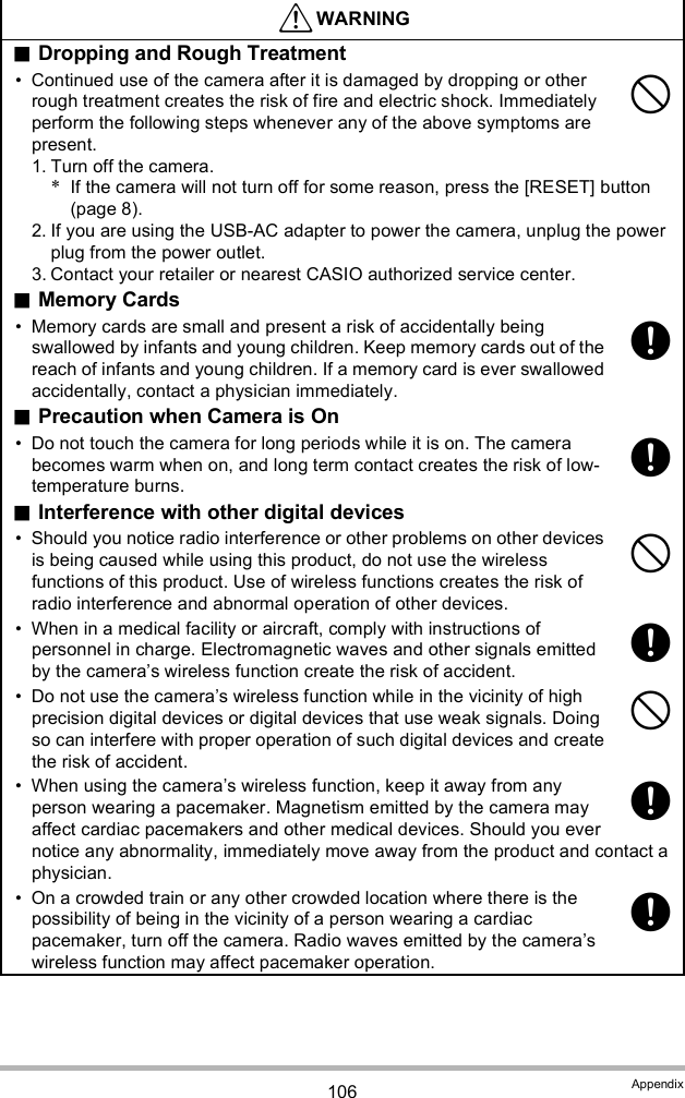 106 AppendixDropping and Rough Treatment Continued use of the camera after it is damaged by dropping or other rough treatment creates the risk of fire and electric shock. Immediately perform the following steps whenever any of the above symptoms are present.1. Turn off the camera.*If the camera will not turn off for some reason, press the [RESET] button (page 8).2. If you are using the USB-AC adapter to power the camera, unplug the power plug from the power outlet.3. Contact your retailer or nearest CASIO authorized service center.Memory Cards Memory cards are small and present a risk of accidentally being swallowed by infants and young children. Keep memory cards out of the reach of infants and young children. If a memory card is ever swallowed accidentally, contact a physician immediately.Precaution when Camera is On Do not touch the camera for long periods while it is on. The camera becomes warm when on, and long term contact creates the risk of low-temperature burns.Interference with other digital devices Should you notice radio interference or other problems on other devices is being caused while using this product, do not use the wireless functions of this product. Use of wireless functions creates the risk of radio interference and abnormal operation of other devices. When in a medical facility or aircraft, comply with instructions of personnel in charge. Electromagnetic waves and other signals emitted by the cameras wireless function create the risk of accident. Do not use the cameras wireless function while in the vicinity of high precision digital devices or digital devices that use weak signals. Doing so can interfere with proper operation of such digital devices and create the risk of accident. When using the cameras wireless function, keep it away from any person wearing a pacemaker. Magnetism emitted by the camera may affect cardiac pacemakers and other medical devices. Should you ever notice any abnormality, immediately move away from the product and contact a physician. On a crowded train or any other crowded location where there is the possibility of being in the vicinity of a person wearing a cardiac pacemaker, turn off the camera. Radio waves emitted by the cameras wireless function may affect pacemaker operation.WARNING