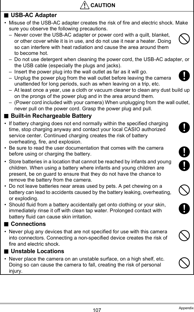 107 AppendixCAUTIONUSB-AC Adapter Misuse of the USB-AC adapter creates the risk of fire and electric shock. Make sure you observe the following precautions. Never cover the USB-AC adapter or power cord with a quilt, blanket, or other cover while it is in use, and do not use it near a heater. Doing so can interfere with heat radiation and cause the area around them to become hot. Do not use detergent when cleaning the power cord, the USB-AC adapter, or the USB cable (especially the plugs and jacks). Insert the power plug into the wall outlet as far as it will go. Unplug the power plug from the wall outlet before leaving the camera unattended for long periods, such as when leaving on a trip, etc. At least once a year, use a cloth or vacuum cleaner to clean any dust build up on the prongs of the power plug and in the area around them. (Power cord included with your camera) When unplugging from the wall outlet, never pull on the power cord. Grasp the power plug and pull.Built-in Rechargeable Battery If battery charging does not end normally within the specified charging time, stop charging anyway and contact your local CASIO authorized service center. Continued charging creates the risk of battery overheating, fire, and explosion. Be sure to read the user documentation that comes with the camera before using or charging the battery. Store batteries in a location that cannot be reached by infants and young children. When using a battery where infants and young children are present, be on guard to ensure that they do not have the chance to remove the battery from the camera. Do not leave batteries near areas used by pets. A pet chewing on a battery can lead to accidents caused by the battery leaking, overheating, or exploding. Should fluid from a battery accidentally get onto clothing or your skin, immediately rinse it off with clean tap water. Prolonged contact with battery fluid can cause skin irritation.Connections Never plug any devices that are not specified for use with this camera into connectors. Connecting a non-specified device creates the risk of fire and electric shock.Unstable Locations Never place the camera on an unstable surface, on a high shelf, etc. Doing so can cause the camera to fall, creating the risk of personal injury.