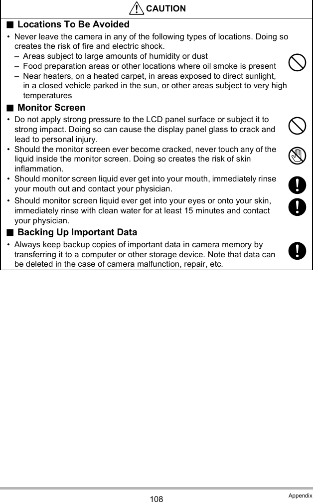 108 AppendixLocations To Be Avoided Never leave the camera in any of the following types of locations. Doing so creates the risk of fire and electric shock. Areas subject to large amounts of humidity or dust Food preparation areas or other locations where oil smoke is present Near heaters, on a heated carpet, in areas exposed to direct sunlight, in a closed vehicle parked in the sun, or other areas subject to very high temperaturesMonitor Screen Do not apply strong pressure to the LCD panel surface or subject it to strong impact. Doing so can cause the display panel glass to crack and lead to personal injury. Should the monitor screen ever become cracked, never touch any of the liquid inside the monitor screen. Doing so creates the risk of skin inflammation. Should monitor screen liquid ever get into your mouth, immediately rinse your mouth out and contact your physician. Should monitor screen liquid ever get into your eyes or onto your skin, immediately rinse with clean water for at least 15 minutes and contact your physician.Backing Up Important Data Always keep backup copies of important data in camera memory by transferring it to a computer or other storage device. Note that data can be deleted in the case of camera malfunction, repair, etc.CAUTION