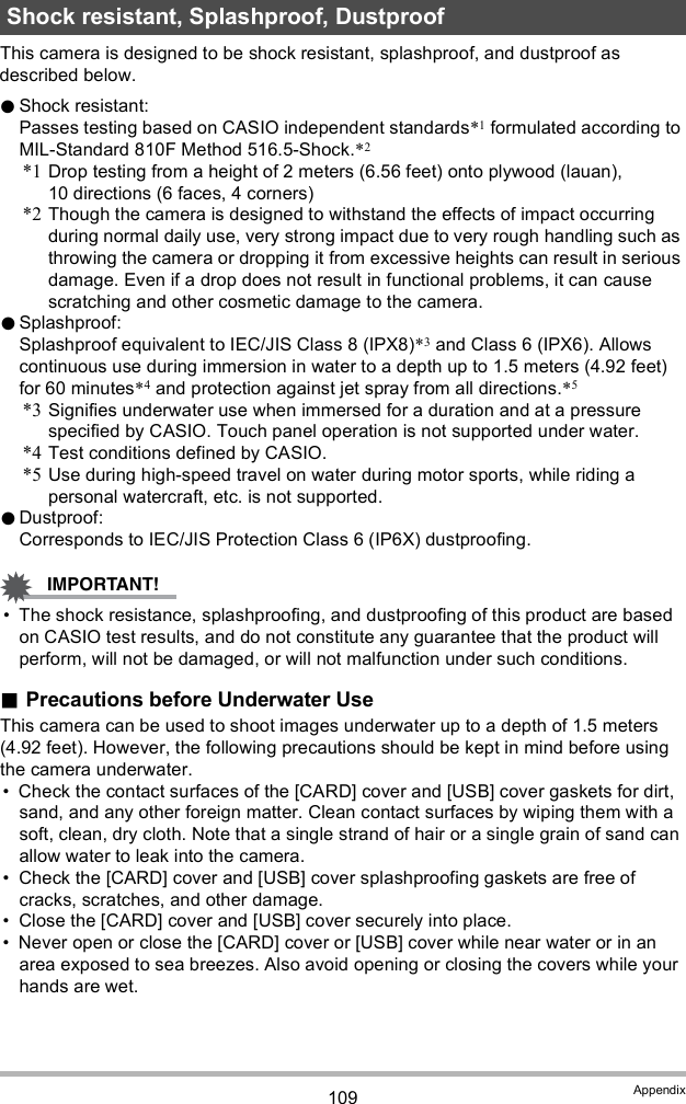 109 AppendixThis camera is designed to be shock resistant, splashproof, and dustproof as described below.Shock resistant:Passes testing based on CASIO independent standards*1 formulated according to MIL-Standard 810F Method 516.5-Shock.*2*1 Drop testing from a height of 2 meters (6.56 feet) onto plywood (lauan), 10 directions (6 faces, 4 corners)*2 Though the camera is designed to withstand the effects of impact occurring during normal daily use, very strong impact due to very rough handling such as throwing the camera or dropping it from excessive heights can result in serious damage. Even if a drop does not result in functional problems, it can cause scratching and other cosmetic damage to the camera.Splashproof:Splashproof equivalent to IEC/JIS Class 8 (IPX8)*3 and Class 6 (IPX6). Allows continuous use during immersion in water to a depth up to 1.5 meters (4.92 feet) for 60 minutes*4 and protection against jet spray from all directions.*5*3 Signifies underwater use when immersed for a duration and at a pressure specified by CASIO. Touch panel operation is not supported under water.*4 Test conditions defined by CASIO.*5 Use during high-speed travel on water during motor sports, while riding a personal watercraft, etc. is not supported.Dustproof:Corresponds to IEC/JIS Protection Class 6 (IP6X) dustproofing. The shock resistance, splashproofing, and dustproofing of this product are based on CASIO test results, and do not constitute any guarantee that the product will perform, will not be damaged, or will not malfunction under such conditions.Precautions before Underwater UseThis camera can be used to shoot images underwater up to a depth of 1.5 meters (4.92 feet). However, the following precautions should be kept in mind before using the camera underwater. Check the contact surfaces of the [CARD] cover and [USB] cover gaskets for dirt, sand, and any other foreign matter. Clean contact surfaces by wiping them with a soft, clean, dry cloth. Note that a single strand of hair or a single grain of sand can allow water to leak into the camera. Check the [CARD] cover and [USB] cover splashproofing gaskets are free of cracks, scratches, and other damage. Close the [CARD] cover and [USB] cover securely into place. Never open or close the [CARD] cover or [USB] cover while near water or in an area exposed to sea breezes. Also avoid opening or closing the covers while your hands are wet.Shock resistant, Splashproof, Dustproof