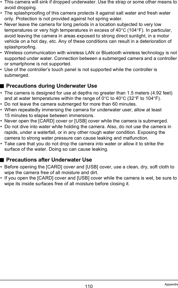 110 Appendix This camera will sink if dropped underwater. Use the strap or some other means to avoid dropping. The splashproofing of this camera protects it against salt water and fresh water only. Protection is not provided against hot spring water. Never leave the camera for long periods in a location subjected to very low temperatures or very high temperatures in excess of 40°C (104°F). In particular, avoid leaving the camera in areas exposed to strong direct sunlight, in a motor vehicle on a hot day, etc. Any of these conditions can result in a deterioration of splashproofing. Wireless communication with wireless LAN or Bluetooth wireless technology is not supported under water. Connection between a submerged camera and a controller or smartphone is not supported. Use of the controllers touch panel is not supported while the controller is submerged.Precautions during Underwater Use The camera is designed for use at depths no greater than 1.5 meters (4.92 feet) and at water temperatures within the range of 0°C to 40°C (32°F to 104°F). Do not leave the camera submerged for more than 60 minutes. When repeatedly immersing the camera for underwater user, allow at least 15 minutes to elapse between immersions. Never open the [CARD] cover or [USB] cover while the camera is submerged. Do not dive into water while holding the camera. Also, do not use the camera in rapids, under a waterfall, or in any other rough water condition. Exposing the camera to strong water pressure can cause leaking and malfunction. Take care that you do not drop the camera into water or allow it to strike the surface of the water. Doing so can cause leaking.Precautions after Underwater Use Before opening the [CARD] cover and [USB] cover, use a clean, dry, soft cloth to wipe the camera free of all moisture and dirt. If you open the [CARD] cover and [USB] cover while the camera is wet, be sure to wipe its inside surfaces free of all moisture before closing it.