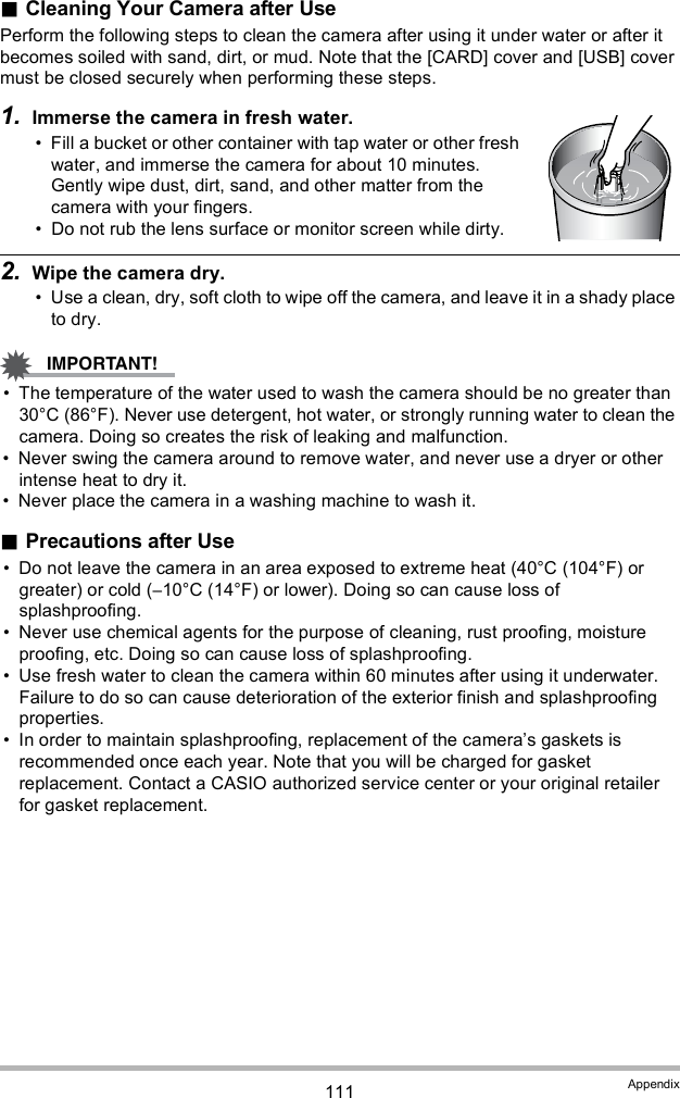 111 AppendixCleaning Your Camera after UsePerform the following steps to clean the camera after using it under water or after it becomes soiled with sand, dirt, or mud. Note that the [CARD] cover and [USB] cover must be closed securely when performing these steps.1. Immerse the camera in fresh water. Fill a bucket or other container with tap water or other fresh water, and immerse the camera for about 10 minutes. Gently wipe dust, dirt, sand, and other matter from the camera with your fingers. Do not rub the lens surface or monitor screen while dirty.2. Wipe the camera dry. Use a clean, dry, soft cloth to wipe off the camera, and leave it in a shady place to dry. The temperature of the water used to wash the camera should be no greater than 30°C (86°F). Never use detergent, hot water, or strongly running water to clean the camera. Doing so creates the risk of leaking and malfunction. Never swing the camera around to remove water, and never use a dryer or other intense heat to dry it. Never place the camera in a washing machine to wash it.Precautions after Use Do not leave the camera in an area exposed to extreme heat (40°C (104°F) or greater) or cold (10°C (14°F) or lower). Doing so can cause loss of splashproofing. Never use chemical agents for the purpose of cleaning, rust proofing, moisture proofing, etc. Doing so can cause loss of splashproofing. Use fresh water to clean the camera within 60 minutes after using it underwater. Failure to do so can cause deterioration of the exterior finish and splashproofing properties. In order to maintain splashproofing, replacement of the cameras gaskets is recommended once each year. Note that you will be charged for gasket replacement. Contact a CASIO authorized service center or your original retailer for gasket replacement.