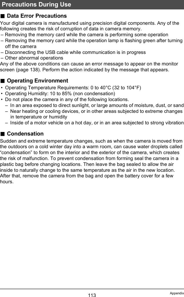 113 AppendixData Error PrecautionsYour digital camera is manufactured using precision digital components. Any of the following creates the risk of corruption of data in camera memory. Removing the memory card while the camera is performing some operation Removing the memory card while the operation lamp is flashing green after turning off the camera Disconnecting the USB cable while communication is in progress Other abnormal operationsAny of the above conditions can cause an error message to appear on the monitor screen (page 138). Perform the action indicated by the message that appears.Operating Environment Operating Temperature Requirements: 0 to 40°C (32 to 104°F) Operating Humidity: 10 to 85% (non condensation) Do not place the camera in any of the following locations. In an area exposed to direct sunlight, or large amounts of moisture, dust, or sand Near heating or cooling devices, or in other areas subjected to extreme changes in temperature or humidity Inside of a motor vehicle on a hot day, or in an area subjected to strong vibrationCondensationSudden and extreme temperature changes, such as when the camera is moved from the outdoors on a cold winter day into a warm room, can cause water droplets called condensation to form on the interior and the exterior of the camera, which creates the risk of malfunction. To prevent condensation from forming seal the camera in a plastic bag before changing locations. Then leave the bag sealed to allow the air inside to naturally change to the same temperature as the air in the new location. After that, remove the camera from the bag and open the battery cover for a few hours.Precautions During Use