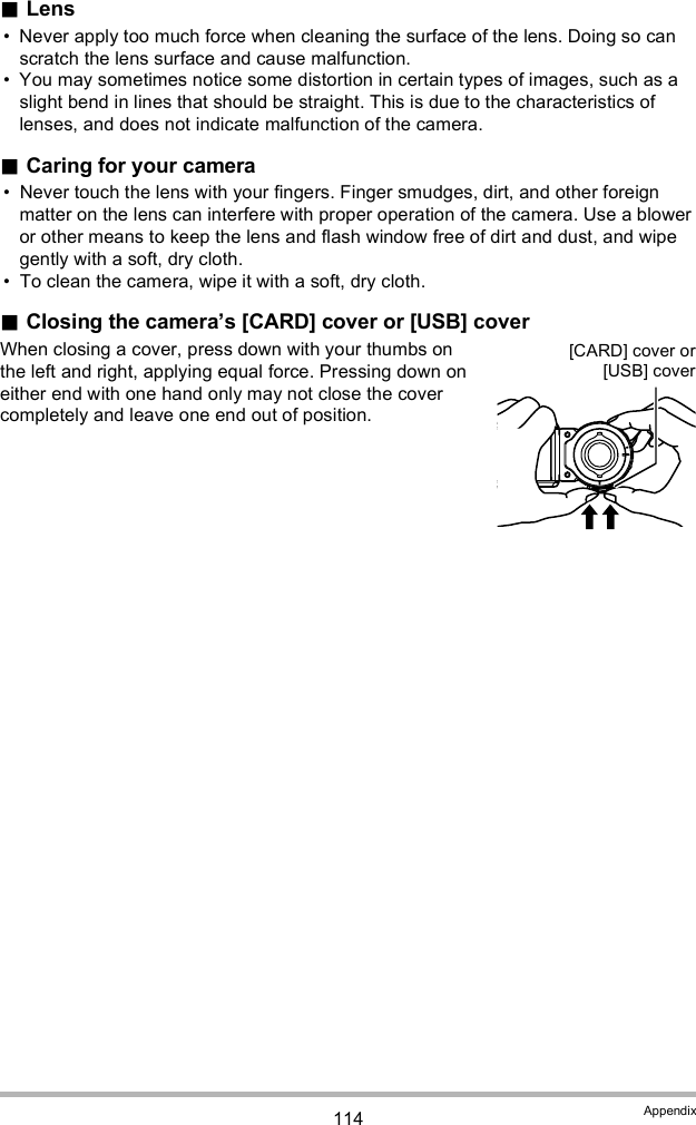 114 AppendixLens Never apply too much force when cleaning the surface of the lens. Doing so can scratch the lens surface and cause malfunction. You may sometimes notice some distortion in certain types of images, such as a slight bend in lines that should be straight. This is due to the characteristics of lenses, and does not indicate malfunction of the camera.Caring for your camera Never touch the lens with your fingers. Finger smudges, dirt, and other foreign matter on the lens can interfere with proper operation of the camera. Use a blower or other means to keep the lens and flash window free of dirt and dust, and wipe gently with a soft, dry cloth. To clean the camera, wipe it with a soft, dry cloth.Closing the cameras [CARD] cover or [USB] coverWhen closing a cover, press down with your thumbs on the left and right, applying equal force. Pressing down on either end with one hand only may not close the cover completely and leave one end out of position.[CARD] cover or[USB] cover