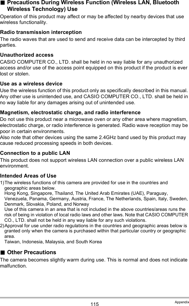 115 AppendixPrecautions During Wireless Function (Wireless LAN, Bluetooth Wireless Technology) UseOperation of this product may affect or may be affected by nearby devices that use wireless functionality.Radio transmission interceptionThe radio waves that are used to send and receive data can be intercepted by third parties.Unauthorized accessCASIO COMPUTER CO., LTD. shall be held in no way liable for any unauthorized access and/or use of the access point equipped on this product if the product is ever lost or stolen.Use as a wireless deviceUse the wireless function of this product only as specifically described in this manual. Any other use is unintended use, and CASIO COMPUTER CO., LTD. shall be held in no way liable for any damages arising out of unintended use.Magnetism, electrostatic charge, and radio interferenceDo not use this product near a microwave oven or any other area where magnetism, electrostatic charge, or radio interference is generated. Radio wave reception may be poor in certain environments.Also note that other devices using the same 2.4GHz band used by this product may cause reduced processing speeds in both devices.Connection to a public LANThis product does not support wireless LAN connection over a public wireless LAN environment.Intended Areas of Use1)The wireless functions of this camera are provided for use in the countries and geographic areas below.Hong Kong, Singapore, Thailand, The United Arab Emirates (UAE), Paraguay, Venezuela, Panama, Germany, Austria, France, The Netherlands, Spain, Italy, Sweden, Denmark, Slovakia, Poland, and NorwayUse of this camera in an area that is not included in the above countries/areas runs the risk of being in violation of local radio laws and other laws. Note that CASIO COMPUTER CO., LTD. shall not be held in any way liable for any such violations.2)Approval for use under radio regulations in the countries and geographic areas below is granted only when the camera is purchased within that particular country or geographic area.Taiwan, Indonesia, Malaysia, and South KoreaOther PrecautionsThe camera becomes slightly warm during use. This is normal and does not indicate malfunction.