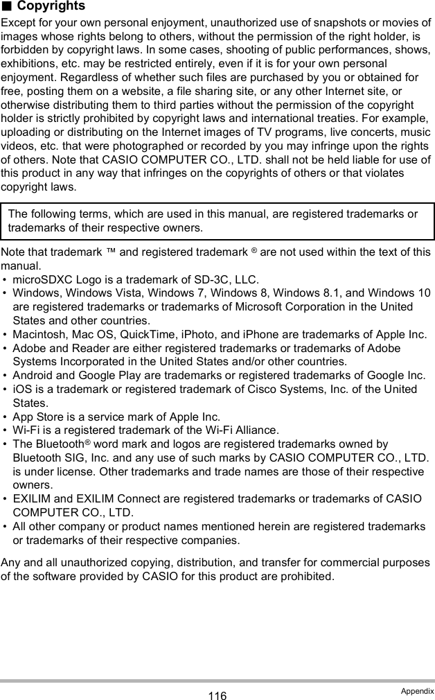 116 AppendixCopyrightsExcept for your own personal enjoyment, unauthorized use of snapshots or movies of images whose rights belong to others, without the permission of the right holder, is forbidden by copyright laws. In some cases, shooting of public performances, shows, exhibitions, etc. may be restricted entirely, even if it is for your own personal enjoyment. Regardless of whether such files are purchased by you or obtained for free, posting them on a website, a file sharing site, or any other Internet site, or otherwise distributing them to third parties without the permission of the copyright holder is strictly prohibited by copyright laws and international treaties. For example, uploading or distributing on the Internet images of TV programs, live concerts, music videos, etc. that were photographed or recorded by you may infringe upon the rights of others. Note that CASIO COMPUTER CO., LTD. shall not be held liable for use of this product in any way that infringes on the copyrights of others or that violates copyright laws.Note that trademark  and registered trademark ® are not used within the text of this manual. microSDXC Logo is a trademark of SD-3C, LLC. Windows, Windows Vista, Windows 7, Windows 8, Windows 8.1, and Windows 10 are registered trademarks or trademarks of Microsoft Corporation in the United States and other countries. Macintosh, Mac OS, QuickTime, iPhoto, and iPhone are trademarks of Apple Inc. Adobe and Reader are either registered trademarks or trademarks of Adobe Systems Incorporated in the United States and/or other countries. Android and Google Play are trademarks or registered trademarks of Google Inc. iOS is a trademark or registered trademark of Cisco Systems, Inc. of the United States. App Store is a service mark of Apple Inc. Wi-Fi is a registered trademark of the Wi-Fi Alliance. The Bluetooth® word mark and logos are registered trademarks owned by Bluetooth SIG, Inc. and any use of such marks by CASIO COMPUTER CO., LTD. is under license. Other trademarks and trade names are those of their respective owners. EXILIM and EXILIM Connect are registered trademarks or trademarks of CASIO COMPUTER CO., LTD. All other company or product names mentioned herein are registered trademarks or trademarks of their respective companies.Any and all unauthorized copying, distribution, and transfer for commercial purposes of the software provided by CASIO for this product are prohibited.The following terms, which are used in this manual, are registered trademarks or trademarks of their respective owners.