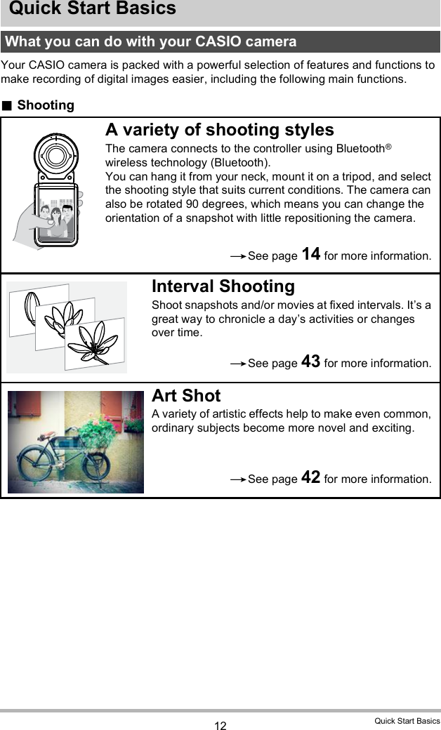 12 Quick Start BasicsQuick Start BasicsYour CASIO camera is packed with a powerful selection of features and functions to make recording of digital images easier, including the following main functions.ShootingWhat you can do with your CASIO cameraA variety of shooting stylesThe camera connects to the controller using Bluetooth® wireless technology (Bluetooth).You can hang it from your neck, mount it on a tripod, and select the shooting style that suits current conditions. The camera can also be rotated 90 degrees, which means you can change the orientation of a snapshot with little repositioning the camera.Interval ShootingShoot snapshots and/or movies at fixed intervals. Its a great way to chronicle a days activities or changes over time.Art ShotA variety of artistic effects help to make even common, ordinary subjects become more novel and exciting.See page 14 for more information.See page 43 for more information.See page 42 for more information.