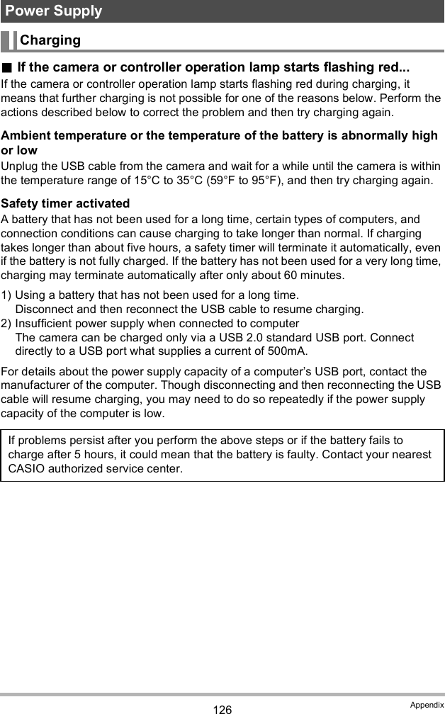 126 AppendixIf the camera or controller operation lamp starts flashing red...If the camera or controller operation lamp starts flashing red during charging, it means that further charging is not possible for one of the reasons below. Perform the actions described below to correct the problem and then try charging again.Ambient temperature or the temperature of the battery is abnormally high or lowUnplug the USB cable from the camera and wait for a while until the camera is within the temperature range of 15°C to 35°C (59°F to 95°F), and then try charging again.Safety timer activatedA battery that has not been used for a long time, certain types of computers, and connection conditions can cause charging to take longer than normal. If charging takes longer than about five hours, a safety timer will terminate it automatically, even if the battery is not fully charged. If the battery has not been used for a very long time, charging may terminate automatically after only about 60 minutes.1) Using a battery that has not been used for a long time.Disconnect and then reconnect the USB cable to resume charging.2) Insufficient power supply when connected to computerThe camera can be charged only via a USB 2.0 standard USB port. Connect directly to a USB port what supplies a current of 500mA.For details about the power supply capacity of a computers USB port, contact the manufacturer of the computer. Though disconnecting and then reconnecting the USB cable will resume charging, you may need to do so repeatedly if the power supply capacity of the computer is low.Power SupplyChargingIf problems persist after you perform the above steps or if the battery fails to charge after 5 hours, it could mean that the battery is faulty. Contact your nearest CASIO authorized service center.