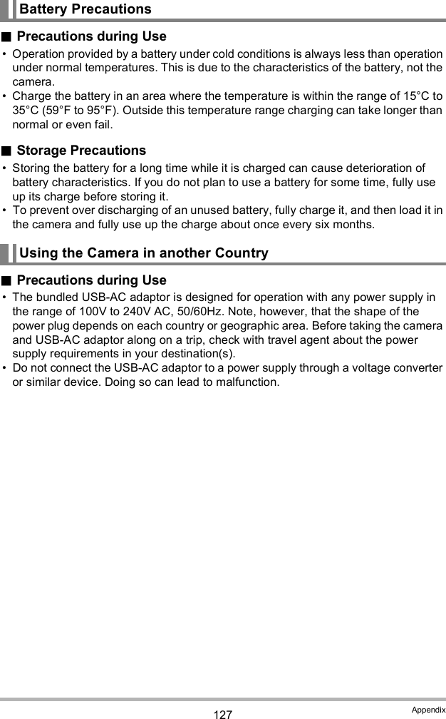 127 AppendixPrecautions during Use Operation provided by a battery under cold conditions is always less than operation under normal temperatures. This is due to the characteristics of the battery, not the camera. Charge the battery in an area where the temperature is within the range of 15°C to 35°C (59°F to 95°F). Outside this temperature range charging can take longer than normal or even fail.Storage Precautions Storing the battery for a long time while it is charged can cause deterioration of battery characteristics. If you do not plan to use a battery for some time, fully use up its charge before storing it. To prevent over discharging of an unused battery, fully charge it, and then load it in the camera and fully use up the charge about once every six months.Precautions during Use The bundled USB-AC adaptor is designed for operation with any power supply in the range of 100V to 240V AC, 50/60Hz. Note, however, that the shape of the power plug depends on each country or geographic area. Before taking the camera and USB-AC adaptor along on a trip, check with travel agent about the power supply requirements in your destination(s). Do not connect the USB-AC adaptor to a power supply through a voltage converter or similar device. Doing so can lead to malfunction.Battery PrecautionsUsing the Camera in another Country