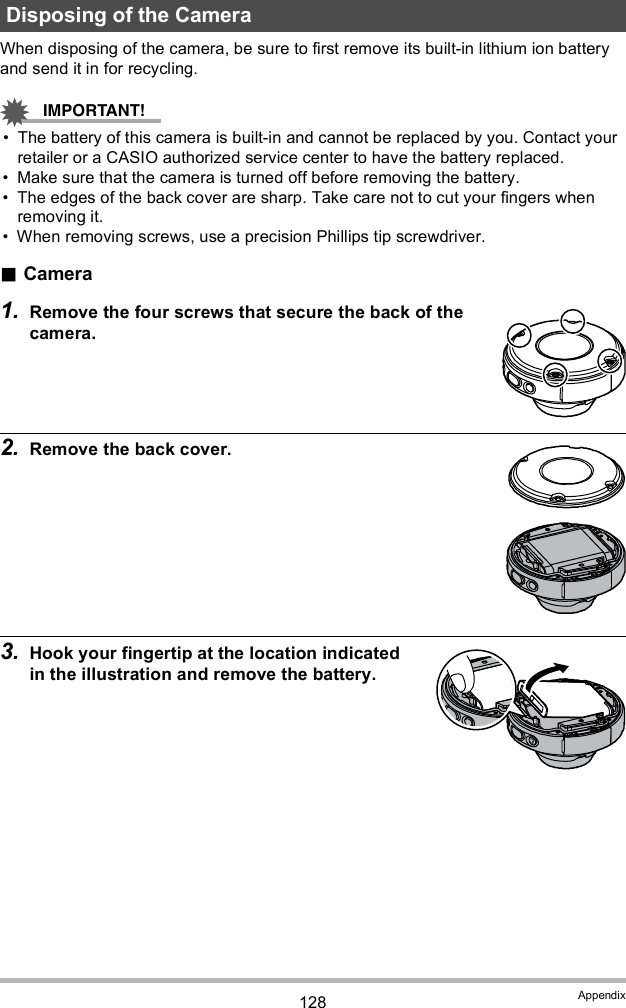 128 AppendixWhen disposing of the camera, be sure to first remove its built-in lithium ion battery and send it in for recycling. The battery of this camera is built-in and cannot be replaced by you. Contact your retailer or a CASIO authorized service center to have the battery replaced. Make sure that the camera is turned off before removing the battery. The edges of the back cover are sharp. Take care not to cut your fingers when removing it. When removing screws, use a precision Phillips tip screwdriver.Camera1. Remove the four screws that secure the back of the camera.2. Remove the back cover.3. Hook your fingertip at the location indicated in the illustration and remove the battery.Disposing of the Camera