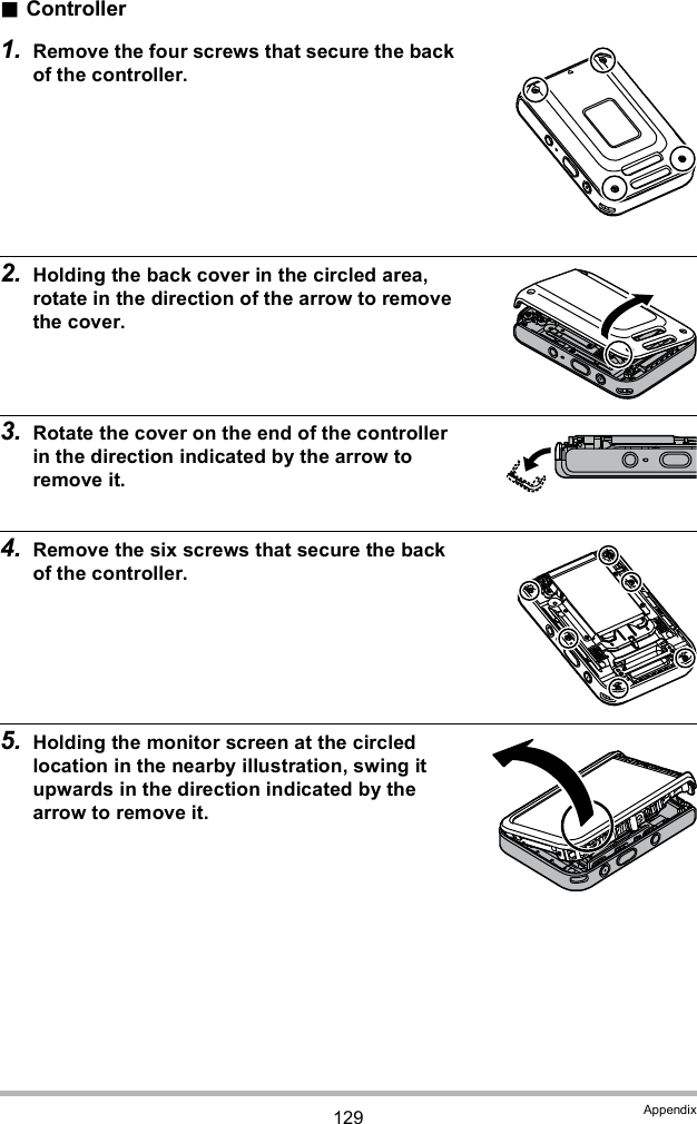 129 AppendixController1. Remove the four screws that secure the back of the controller.2. Holding the back cover in the circled area, rotate in the direction of the arrow to remove the cover.3. Rotate the cover on the end of the controller in the direction indicated by the arrow to remove it. 4. Remove the six screws that secure the back of the controller.5. Holding the monitor screen at the circled location in the nearby illustration, swing it upwards in the direction indicated by the arrow to remove it.