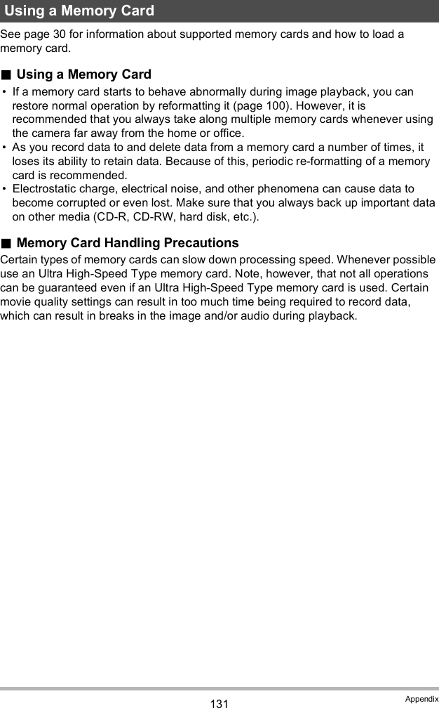 131 AppendixSee page 30 for information about supported memory cards and how to load a memory card.Using a Memory Card If a memory card starts to behave abnormally during image playback, you can restore normal operation by reformatting it (page 100). However, it is recommended that you always take along multiple memory cards whenever using the camera far away from the home or office. As you record data to and delete data from a memory card a number of times, it loses its ability to retain data. Because of this, periodic re-formatting of a memory card is recommended. Electrostatic charge, electrical noise, and other phenomena can cause data to become corrupted or even lost. Make sure that you always back up important data on other media (CD-R, CD-RW, hard disk, etc.).Memory Card Handling PrecautionsCertain types of memory cards can slow down processing speed. Whenever possible use an Ultra High-Speed Type memory card. Note, however, that not all operations can be guaranteed even if an Ultra High-Speed Type memory card is used. Certain movie quality settings can result in too much time being required to record data, which can result in breaks in the image and/or audio during playback.Using a Memory Card