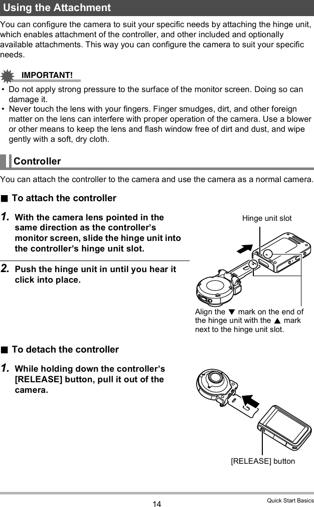 14 Quick Start BasicsYou can configure the camera to suit your specific needs by attaching the hinge unit, which enables attachment of the controller, and other included and optionally available attachments. This way you can configure the camera to suit your specific needs. Do not apply strong pressure to the surface of the monitor screen. Doing so can damage it. Never touch the lens with your fingers. Finger smudges, dirt, and other foreign matter on the lens can interfere with proper operation of the camera. Use a blower or other means to keep the lens and flash window free of dirt and dust, and wipe gently with a soft, dry cloth.You can attach the controller to the camera and use the camera as a normal camera.To attach the controller1. With the camera lens pointed in the same direction as the controllers monitor screen, slide the hinge unit into the controllers hinge unit slot.2. Push the hinge unit in until you hear it click into place.To detach the controller1. While holding down the controllers [RELEASE] button, pull it out of the camera.Using the AttachmentControllerHinge unit slotAlign the  mark on the end of the hinge unit with the  mark next to the hinge unit slot.[RELEASE] button