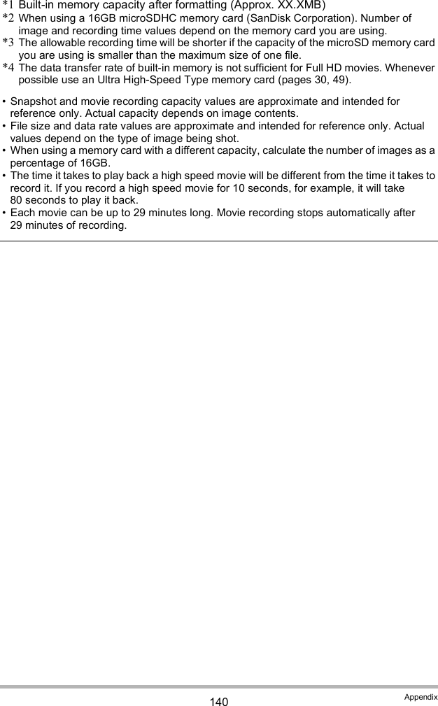 140 Appendix*1 Built-in memory capacity after formatting (Approx. XX.XMB)*2 When using a 16GB microSDHC memory card (SanDisk Corporation). Number of image and recording time values depend on the memory card you are using.*3 The allowable recording time will be shorter if the capacity of the microSD memory card you are using is smaller than the maximum size of one file.*4 The data transfer rate of built-in memory is not sufficient for Full HD movies. Whenever possible use an Ultra High-Speed Type memory card (pages 30, 49). Snapshot and movie recording capacity values are approximate and intended for reference only. Actual capacity depends on image contents. File size and data rate values are approximate and intended for reference only. Actual values depend on the type of image being shot. When using a memory card with a different capacity, calculate the number of images as a percentage of 16GB. The time it takes to play back a high speed movie will be different from the time it takes to record it. If you record a high speed movie for 10 seconds, for example, it will take 80 seconds to play it back. Each movie can be up to 29 minutes long. Movie recording stops automatically after 29 minutes of recording.