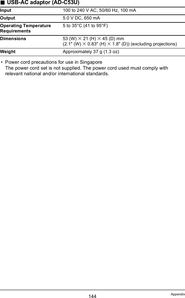 144 AppendixUSB-AC adaptor (AD-C53U) Power cord precautions for use in SingaporeThe power cord set is not supplied. The power cord used must comply with relevant national and/or international standards.Input 100 to 240 V AC, 50/60 Hz, 100 mAOutput 5.0 V DC, 650 mAOperating Temperature Requirements5 to 35°C (41 to 95°F)Dimensions 53 (W)  21 (H)  45 (D) mm (2.1&quot; (W)  0.83&quot; (H)  1.8&quot; (D)) (excluding projections)Weight Approximately 37 g (1.3 oz)