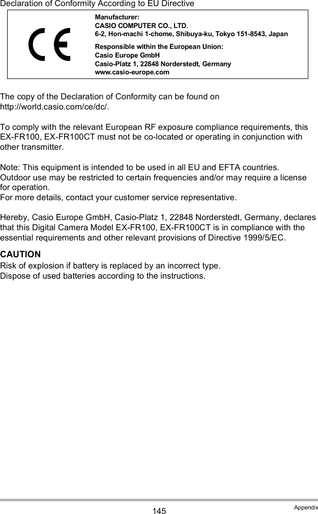 145 AppendixDeclaration of Conformity According to EU DirectiveHereby, Casio Europe GmbH, Casio-Platz 1, 22848 Norderstedt, Germany, declares that this Digital Camera Model EX-FR100, EX-FR100CT is in compliance with the essential requirements and other relevant provisions of Directive 1999/5/EC.CAUTIONRisk of explosion if battery is replaced by an incorrect type.Dispose of used batteries according to the instructions.