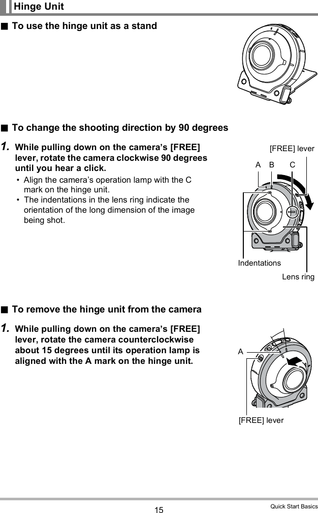 15 Quick Start BasicsTo use the hinge unit as a standTo change the shooting direction by 90 degrees1. While pulling down on the cameras [FREE] lever, rotate the camera clockwise 90 degrees until you hear a click. Align the cameras operation lamp with the C mark on the hinge unit. The indentations in the lens ring indicate the orientation of the long dimension of the image being shot.To remove the hinge unit from the camera1. While pulling down on the cameras [FREE] lever, rotate the camera counterclockwise about 15 degrees until its operation lamp is aligned with the A mark on the hinge unit.Hinge UnitLens ring[FREE] leverIndentationsA B CA[FREE] lever