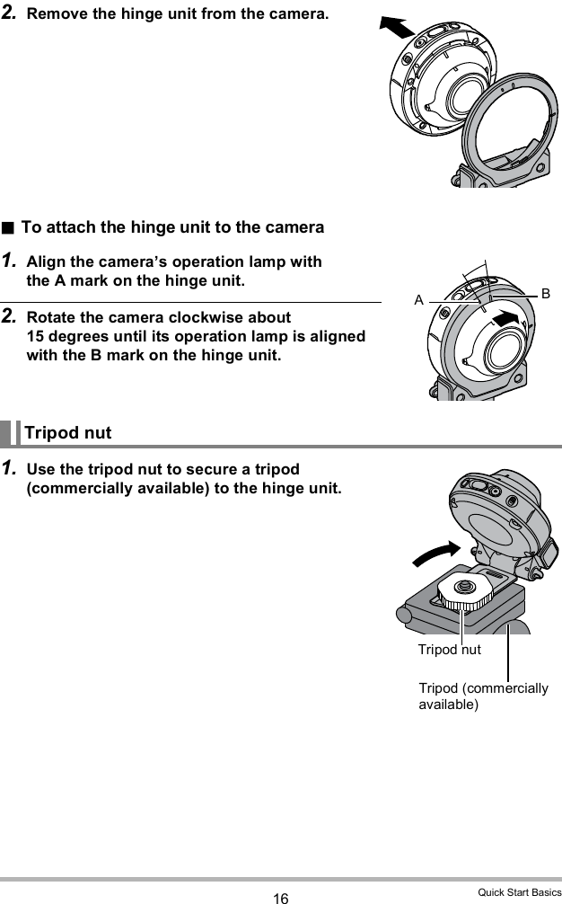 16 Quick Start Basics2. Remove the hinge unit from the camera.To attach the hinge unit to the camera1. Align the cameras operation lamp with the A mark on the hinge unit.2. Rotate the camera clockwise about 15 degrees until its operation lamp is aligned with the B mark on the hinge unit.1. Use the tripod nut to secure a tripod (commercially available) to the hinge unit.Tripod nutABTripod (commercially available)Tripod nut