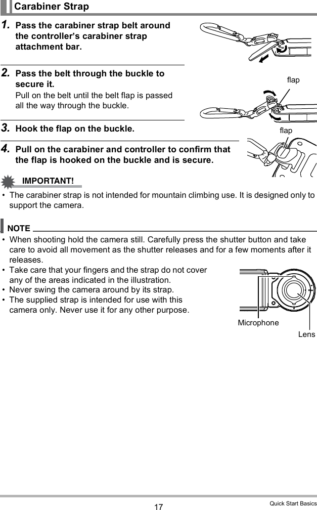 17 Quick Start Basics1. Pass the carabiner strap belt around the controllers carabiner strap attachment bar.2. Pass the belt through the buckle to secure it.Pull on the belt until the belt flap is passed all the way through the buckle.3. Hook the flap on the buckle.4. Pull on the carabiner and controller to confirm that the flap is hooked on the buckle and is secure. The carabiner strap is not intended for mountain climbing use. It is designed only to support the camera. When shooting hold the camera still. Carefully press the shutter button and take care to avoid all movement as the shutter releases and for a few moments after it releases. Take care that your fingers and the strap do not cover any of the areas indicated in the illustration. Never swing the camera around by its strap. The supplied strap is intended for use with this camera only. Never use it for any other purpose.Carabiner StrapflapflapMicrophoneLens