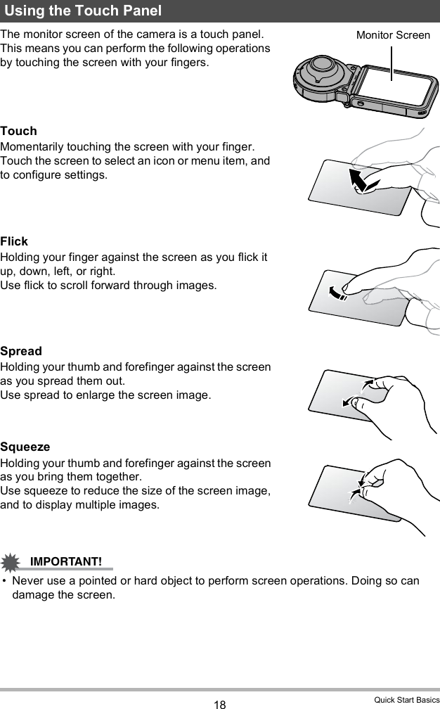 18 Quick Start BasicsThe monitor screen of the camera is a touch panel. This means you can perform the following operations by touching the screen with your fingers.TouchMomentarily touching the screen with your finger.Touch the screen to select an icon or menu item, and to configure settings.FlickHolding your finger against the screen as you flick it up, down, left, or right.Use flick to scroll forward through images.SpreadHolding your thumb and forefinger against the screen as you spread them out.Use spread to enlarge the screen image.SqueezeHolding your thumb and forefinger against the screen as you bring them together.Use squeeze to reduce the size of the screen image, and to display multiple images. Never use a pointed or hard object to perform screen operations. Doing so can damage the screen.Using the Touch PanelMonitor Screen