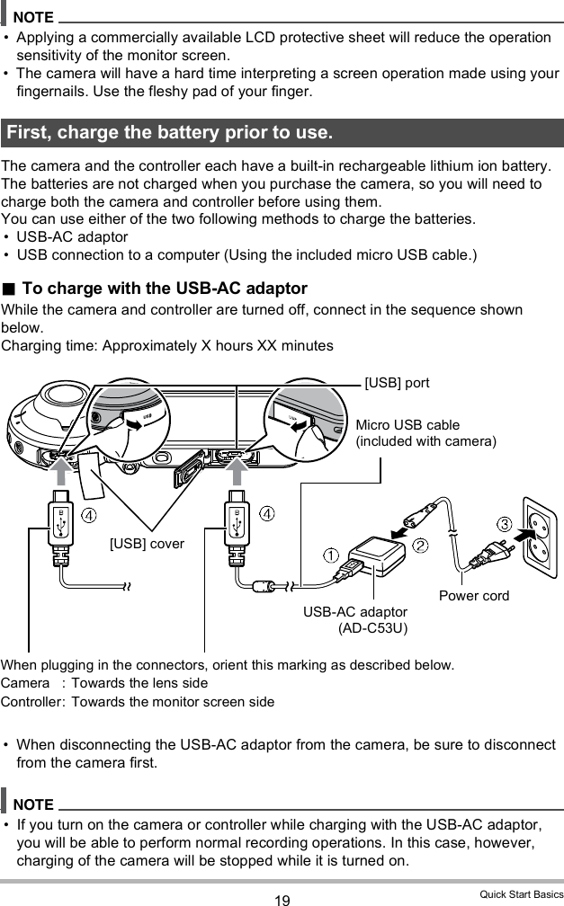 19 Quick Start Basics Applying a commercially available LCD protective sheet will reduce the operation sensitivity of the monitor screen. The camera will have a hard time interpreting a screen operation made using your fingernails. Use the fleshy pad of your finger.The camera and the controller each have a built-in rechargeable lithium ion battery. The batteries are not charged when you purchase the camera, so you will need to charge both the camera and controller before using them.You can use either of the two following methods to charge the batteries. USB-AC adaptor USB connection to a computer (Using the included micro USB cable.) To charge with the USB-AC adaptorWhile the camera and controller are turned off, connect in the sequence shown below.Charging time: Approximately X hours XX minutes When disconnecting the USB-AC adaptor from the camera, be sure to disconnect from the camera first. If you turn on the camera or controller while charging with the USB-AC adaptor, you will be able to perform normal recording operations. In this case, however, charging of the camera will be stopped while it is turned on.First, charge the battery prior to use.USB-AC adaptor(AD-C53U)When plugging in the connectors, orient this marking as described below.Camera :  Towards the lens sideController: Towards the monitor screen side[USB] portMicro USB cable (included with camera)Power cord[USB] cover