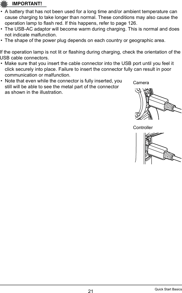 21 Quick Start Basics A battery that has not been used for a long time and/or ambient temperature can cause charging to take longer than normal. These conditions may also cause the operation lamp to flash red. If this happens, refer to page 126. The USB-AC adaptor will become warm during charging. This is normal and does not indicate malfunction. The shape of the power plug depends on each country or geographic area.If the operation lamp is not lit or flashing during charging, check the orientation of the USB cable connectors. Make sure that you insert the cable connector into the USB port until you feel it click securely into place. Failure to insert the connector fully can result in poor communication or malfunction. Note that even while the connector is fully inserted, you still will be able to see the metal part of the connector as shown in the illustration.CameraController