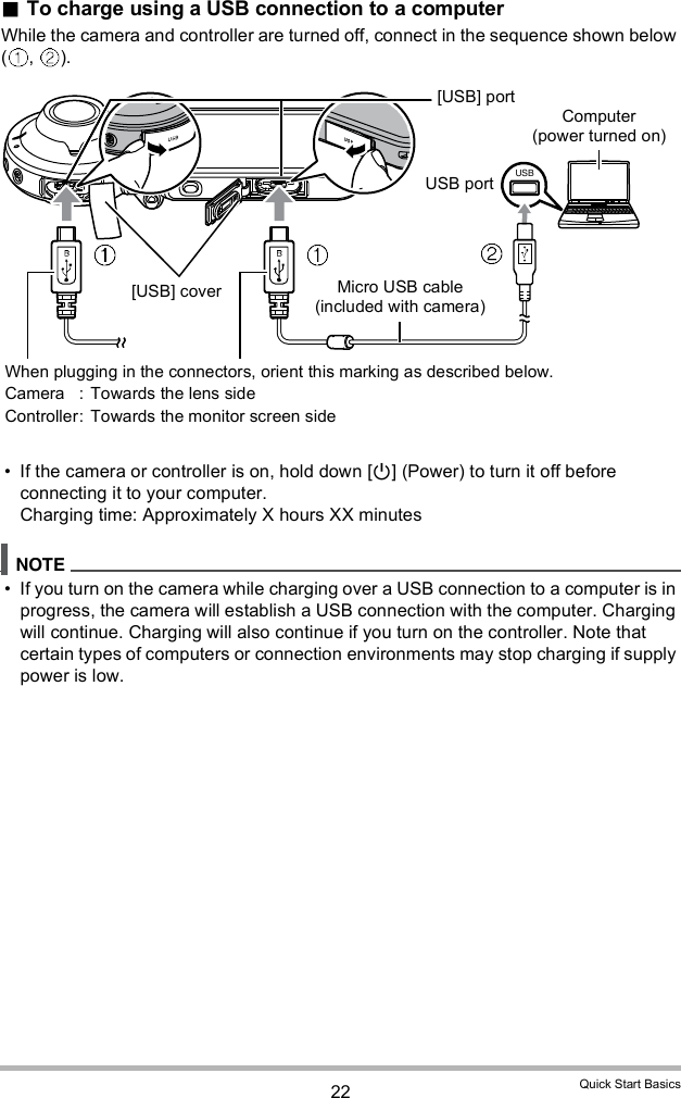 22 Quick Start BasicsTo charge using a USB connection to a computerWhile the camera and controller are turned off, connect in the sequence shown below ( ,  ). If the camera or controller is on, hold down [] (Power) to turn it off before connecting it to your computer.Charging time: Approximately X hours XX minutes If you turn on the camera while charging over a USB connection to a computer is in progress, the camera will establish a USB connection with the computer. Charging will continue. Charging will also continue if you turn on the controller. Note that certain types of computers or connection environments may stop charging if supply power is low.Micro USB cable (included with camera)[USB] portUSB portComputer (power turned on)When plugging in the connectors, orient this marking as described below.Camera :  Towards the lens sideController: Towards the monitor screen side[USB] cover