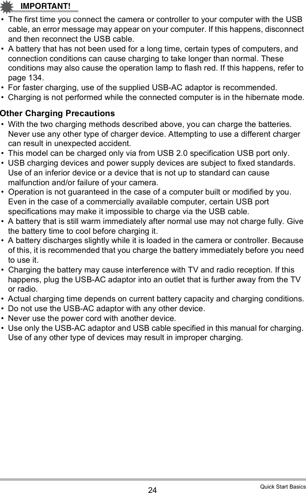 24 Quick Start Basics The first time you connect the camera or controller to your computer with the USB cable, an error message may appear on your computer. If this happens, disconnect and then reconnect the USB cable. A battery that has not been used for a long time, certain types of computers, and connection conditions can cause charging to take longer than normal. These conditions may also cause the operation lamp to flash red. If this happens, refer to page 134.  For faster charging, use of the supplied USB-AC adaptor is recommended.  Charging is not performed while the connected computer is in the hibernate mode.Other Charging Precautions With the two charging methods described above, you can charge the batteries. Never use any other type of charger device. Attempting to use a different charger can result in unexpected accident. This model can be charged only via from USB 2.0 specification USB port only. USB charging devices and power supply devices are subject to fixed standards. Use of an inferior device or a device that is not up to standard can cause malfunction and/or failure of your camera. Operation is not guaranteed in the case of a computer built or modified by you. Even in the case of a commercially available computer, certain USB port specifications may make it impossible to charge via the USB cable. A battery that is still warm immediately after normal use may not charge fully. Give the battery time to cool before charging it. A battery discharges slightly while it is loaded in the camera or controller. Because of this, it is recommended that you charge the battery immediately before you need to use it. Charging the battery may cause interference with TV and radio reception. If this happens, plug the USB-AC adaptor into an outlet that is further away from the TV or radio. Actual charging time depends on current battery capacity and charging conditions. Do not use the USB-AC adaptor with any other device. Never use the power cord with another device. Use only the USB-AC adaptor and USB cable specified in this manual for charging. Use of any other type of devices may result in improper charging.