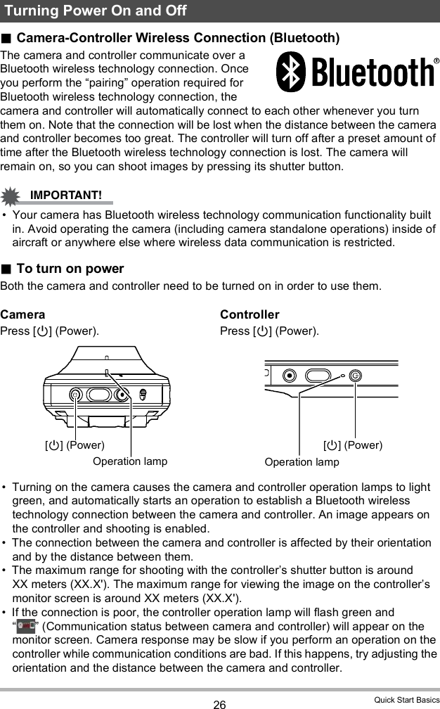 26 Quick Start BasicsCamera-Controller Wireless Connection (Bluetooth)The camera and controller communicate over a Bluetooth wireless technology connection. Once you perform the pairing operation required for Bluetooth wireless technology connection, the camera and controller will automatically connect to each other whenever you turn them on. Note that the connection will be lost when the distance between the camera and controller becomes too great. The controller will turn off after a preset amount of time after the Bluetooth wireless technology connection is lost. The camera will remain on, so you can shoot images by pressing its shutter button. Your camera has Bluetooth wireless technology communication functionality built in. Avoid operating the camera (including camera standalone operations) inside of aircraft or anywhere else where wireless data communication is restricted.To turn on powerBoth the camera and controller need to be turned on in order to use them. Turning on the camera causes the camera and controller operation lamps to light green, and automatically starts an operation to establish a Bluetooth wireless technology connection between the camera and controller. An image appears on the controller and shooting is enabled. The connection between the camera and controller is affected by their orientation and by the distance between them. The maximum range for shooting with the controllers shutter button is around XX meters (XX.X&apos;). The maximum range for viewing the image on the controllers monitor screen is around XX meters (XX.X&apos;). If the connection is poor, the controller operation lamp will flash green and   (Communication status between camera and controller) will appear on the monitor screen. Camera response may be slow if you perform an operation on the controller while communication conditions are bad. If this happens, try adjusting the orientation and the distance between the camera and controller.Turning Power On and OffCameraPress [] (Power).ControllerPress [] (Power).[] (Power)Operation lamp[] (Power)Operation lamp