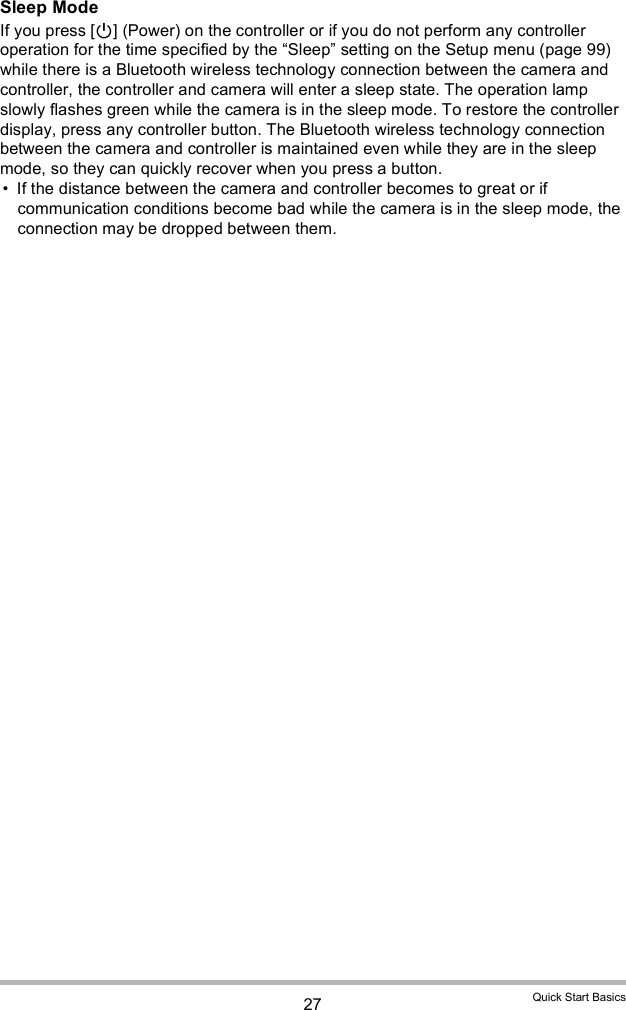 27 Quick Start BasicsSleep ModeIf you press [] (Power) on the controller or if you do not perform any controller operation for the time specified by the Sleep setting on the Setup menu (page 99) while there is a Bluetooth wireless technology connection between the camera and controller, the controller and camera will enter a sleep state. The operation lamp slowly flashes green while the camera is in the sleep mode. To restore the controller display, press any controller button. The Bluetooth wireless technology connection between the camera and controller is maintained even while they are in the sleep mode, so they can quickly recover when you press a button. If the distance between the camera and controller becomes to great or if communication conditions become bad while the camera is in the sleep mode, the connection may be dropped between them.