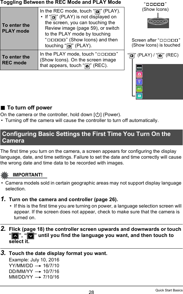 28 Quick Start BasicsToggling Between the REC Mode and PLAY ModeTo turn off powerOn the camera or the controller, hold down [] (Power). Turning off the camera will cause the controller to turn off automatically.The first time you turn on the camera, a screen appears for configuring the display language, date, and time settings. Failure to set the date and time correctly will cause the wrong date and time data to be recorded with images. Camera models sold in certain geographic areas may not support display language selection.1. Turn on the camera and controller (page 26). If this is the first time you are turning on power, a language selection screen will appear. If the screen does not appear, check to make sure that the camera is turned on.2. Flick (page 18) the controller screen upwards and downwards or touch  ,   until you find the language you want, and then touch to select it.3. Touch the date display format you want.Example: July 10, 2016YY/MM/DD  16/7/10DD/MM/YY  10/7/16MM/DD/YY  7/10/16To enter the PLAY modeIn the REC mode, touch   (PLAY). If   (PLAY) is not displayed on the screen, you can touching the Review image (page 59), or switch to the PLAY mode by touching   (Show Icons) and then touching   (PLAY).To enter the REC modeIn the PLAY mode, touch   (Show Icons). On the screen image that appears, touch   (REC).Configuring Basic Settings the First Time You Turn On the Camera  (Show Icons)Screen after   (Show Icons) is touched  (PLAY) /   (REC)