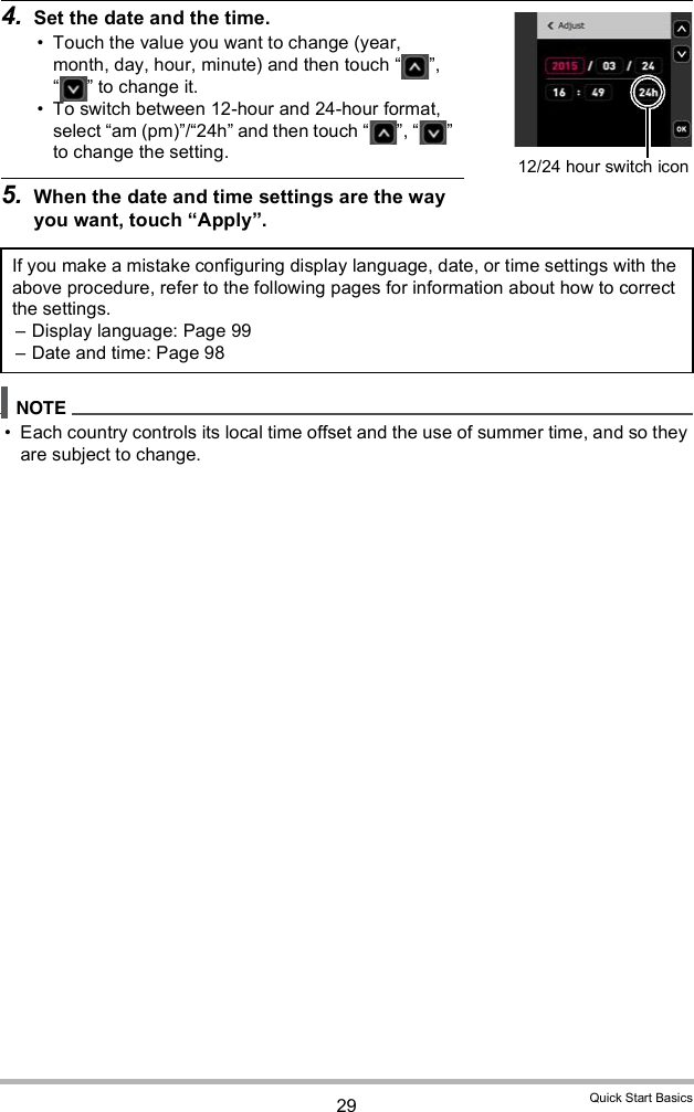 29 Quick Start Basics4. Set the date and the time. Touch the value you want to change (year, month, day, hour, minute) and then touch  ,   to change it. To switch between 12-hour and 24-hour format, select am (pm)/24h and then touch  ,   to change the setting.5. When the date and time settings are the way you want, touch Apply. Each country controls its local time offset and the use of summer time, and so they are subject to change.If you make a mistake configuring display language, date, or time settings with the above procedure, refer to the following pages for information about how to correct the settings. Display language: Page 99 Date and time: Page 9812/24 hour switch icon